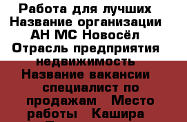 Работа для лучших › Название организации ­ АН МС Новосёл › Отрасль предприятия ­ недвижимость › Название вакансии ­ специалист по продажам › Место работы ­ Кашира › Подчинение ­ руководителю офиса › Процент ­ 40 › Возраст от ­ 25 › Возраст до ­ 55 - Московская обл., Каширский р-н, Кашира г. Работа » Вакансии   